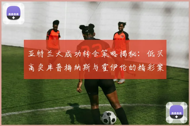 亚特兰大成功转会策略揭秘：低买高卖库普梅纳斯与霍伊伦的精彩案例