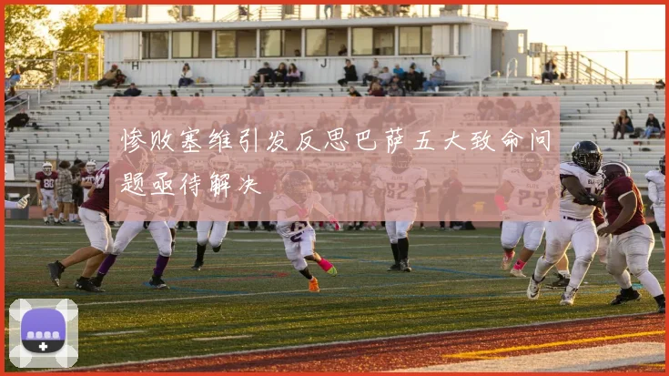 惨败塞维引发反思巴萨五大致命问题亟待解决