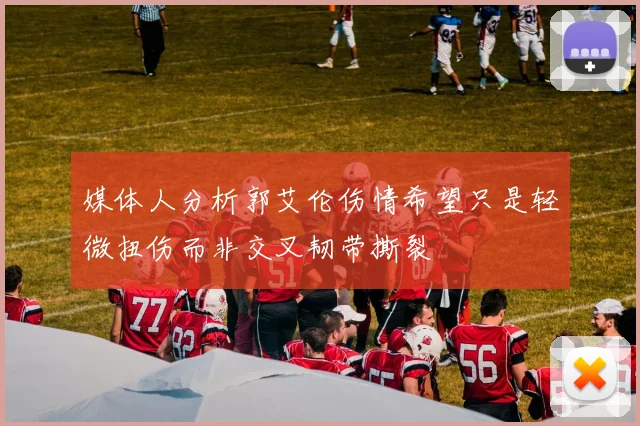 媒体人分析郭艾伦伤情希望只是轻微扭伤而非交叉韧带撕裂