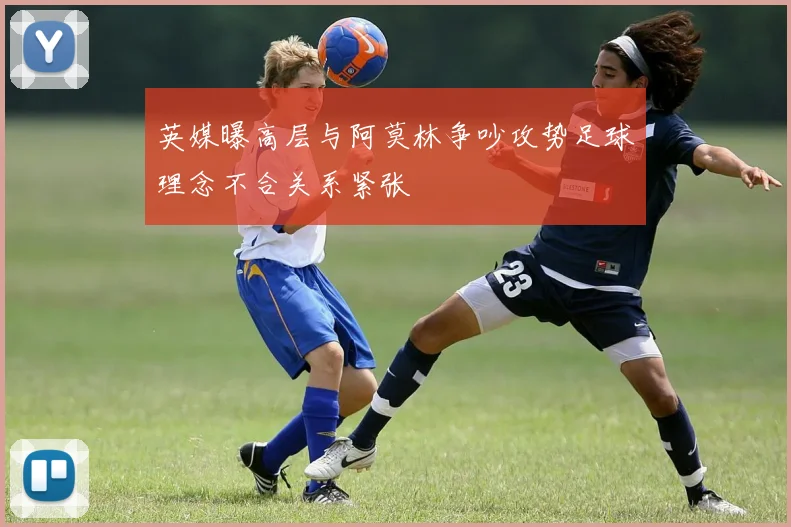 英媒曝高层与阿莫林争吵攻势足球理念不合关系紧张