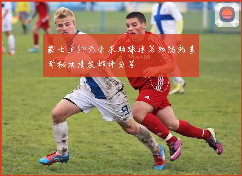 爵士主帅无奈求助球迷若知防约基奇秘诀请发邮件分享
