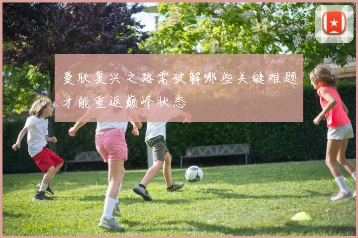 曼联复兴之路需破解哪些关键难题才能重返巅峰状态