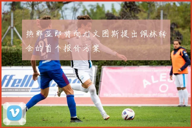 热那亚即将向尤文图斯提出佩林转会的首个报价方案