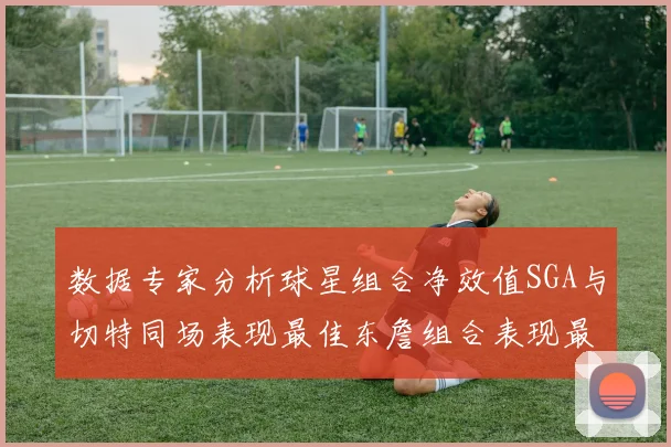 数据专家分析球星组合净效值SGA与切特同场表现最佳东詹组合表现最差