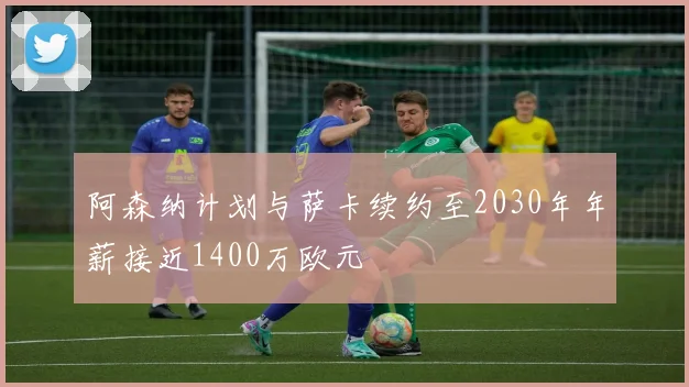 阿森纳计划与萨卡续约至2030年年薪接近1400万欧元