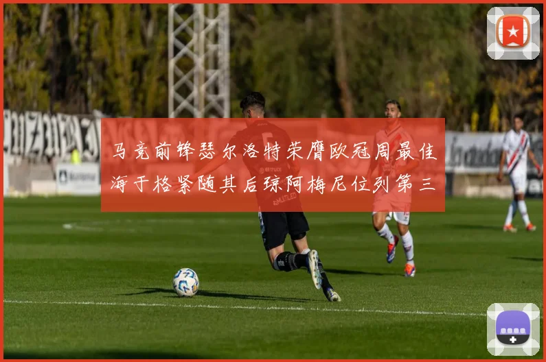 马竞前锋瑟尔洛特荣膺欧冠周最佳海于格紧随其后琼阿梅尼位列第三