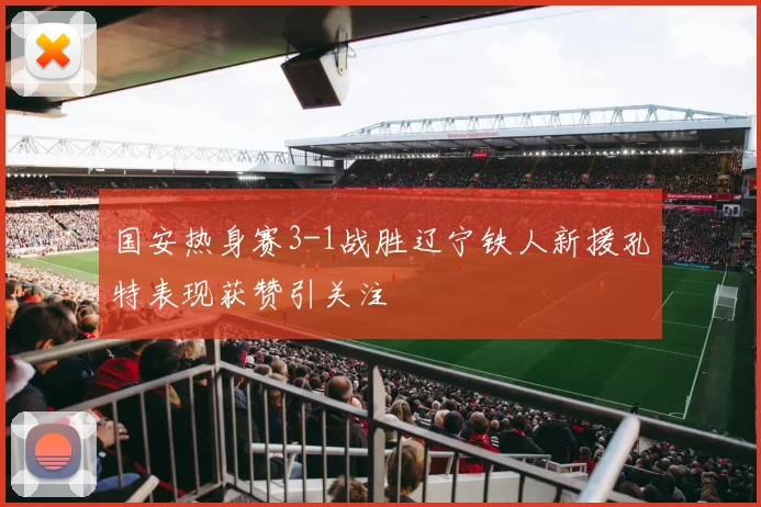国安热身赛3-1战胜辽宁铁人新援孔特表现获赞引关注