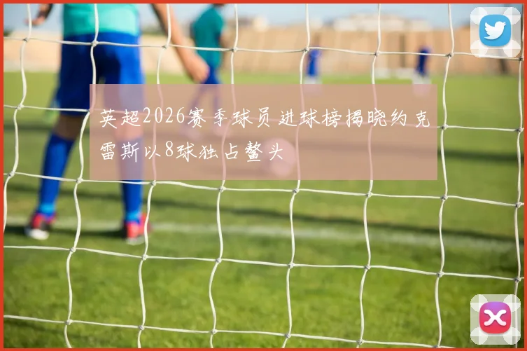 英超2026赛季球员进球榜揭晓约克雷斯以8球独占鳌头