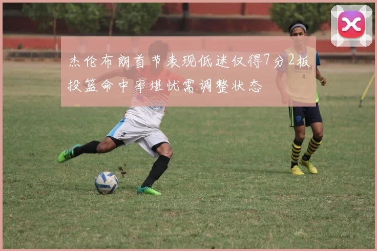 杰伦布朗首节表现低迷仅得7分2板投篮命中率堪忧需调整状态