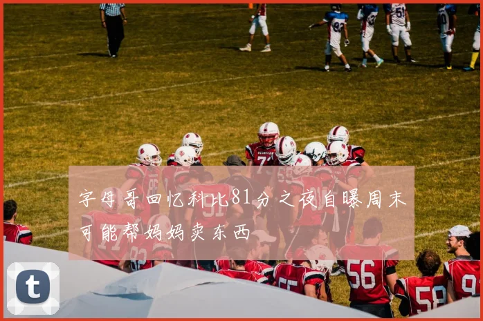 字母哥回忆科比81分之夜自曝周末可能帮妈妈卖东西