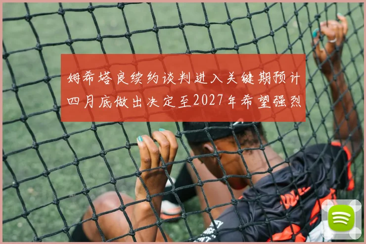 姆希塔良续约谈判进入关键期预计四月底做出决定至2027年希望强烈