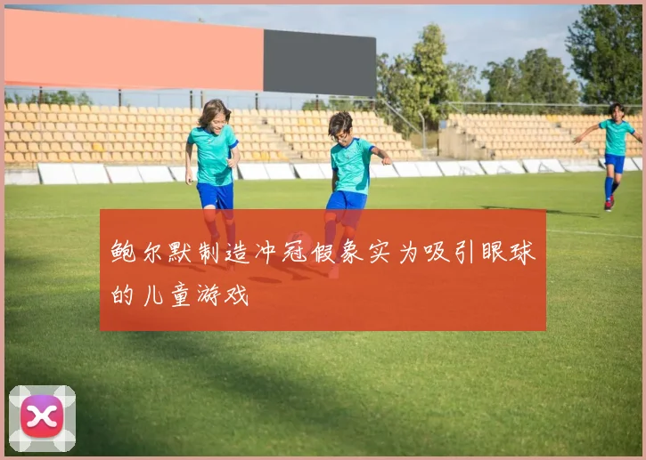 鲍尔默制造冲冠假象实为吸引眼球的儿童游戏