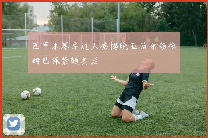 西甲本赛季过人榜揭晓亚马尔领衔姆巴佩紧随其后