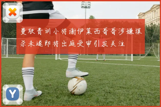 曼联青训小将谢伊莱西哥哥涉嫌谋杀未遂即将出庭受审引发关注