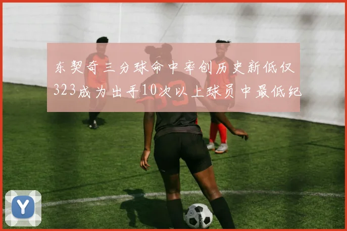 东契奇三分球命中率创历史新低仅323成为出手10次以上球员中最低纪录