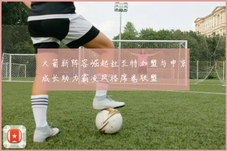 火箭新阵容崛起杜兰特加盟与申京成长助力霸凌风格席卷联盟