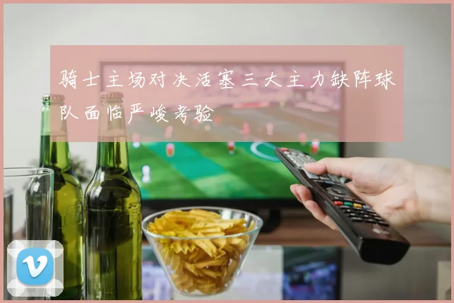 骑士主场对决活塞三大主力缺阵球队面临严峻考验