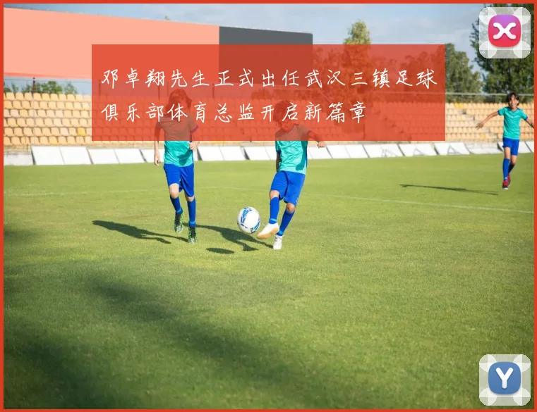 邓卓翔先生正式出任武汉三镇足球俱乐部体育总监开启新篇章