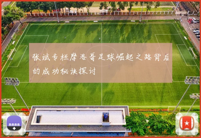 张斌专栏摩洛哥足球崛起之路背后的成功秘诀探讨