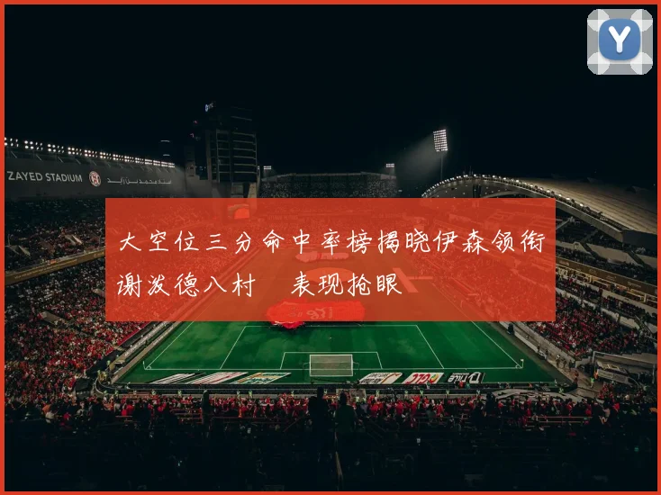 大空位三分命中率榜揭晓伊森领衔谢泼德八村塁表现抢眼