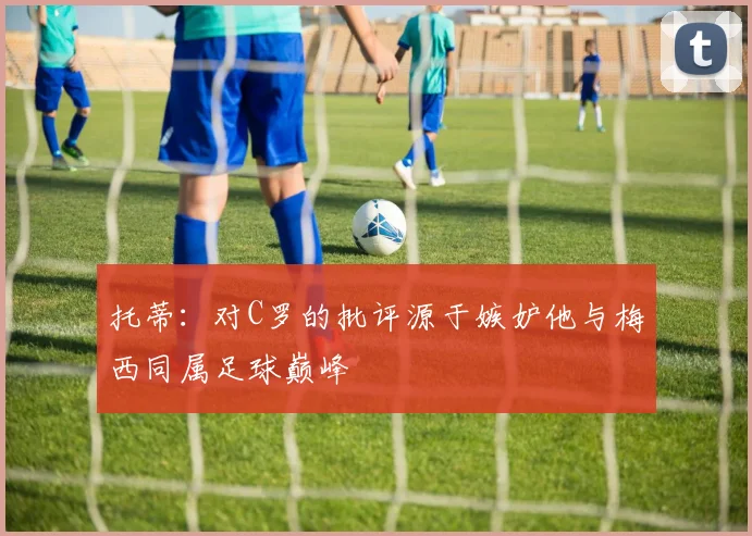 托蒂：对C罗的批评源于嫉妒他与梅西同属足球巅峰