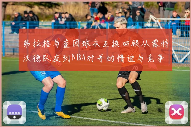 弗拉格与奎因球衣互换回顾从蒙特沃德队友到NBA对手的情谊与竞争