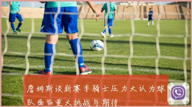 詹姆斯谈新赛季骑士压力大认为球队面临重大挑战与期待