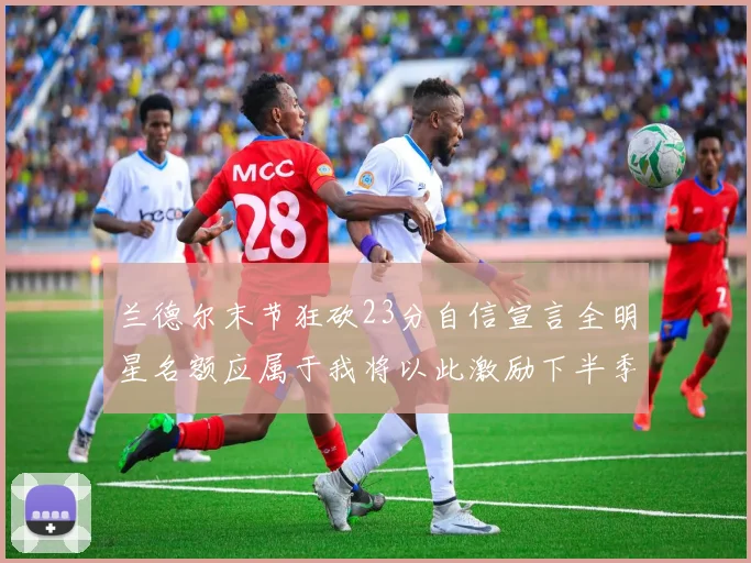 兰德尔末节狂砍23分自信宣言全明星名额应属于我将以此激励下半季表现